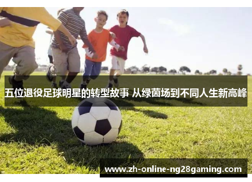 五位退役足球明星的转型故事 从绿茵场到不同人生新高峰