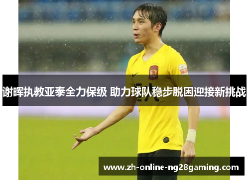 谢晖执教亚泰全力保级 助力球队稳步脱困迎接新挑战