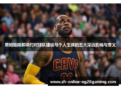 詹姆斯降薪续约对球队建设与个人生涯的五大深远影响与意义