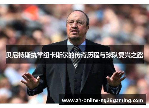 贝尼特斯执掌纽卡斯尔的传奇历程与球队复兴之路 贝尼特斯执掌纽卡斯尔的传奇历程与球队复兴之路