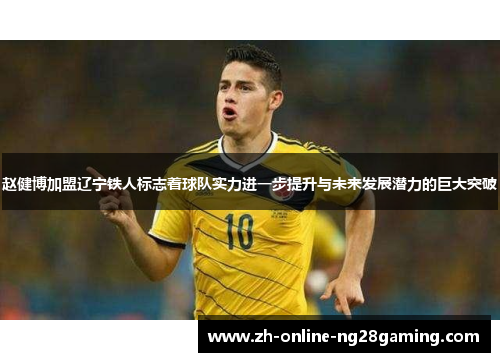 赵健博加盟辽宁铁人标志着球队实力进一步提升与未来发展潜力的巨大突破 赵健博加盟辽宁铁人标志着球队实力进一步提升与未来发展潜力的巨大突破
