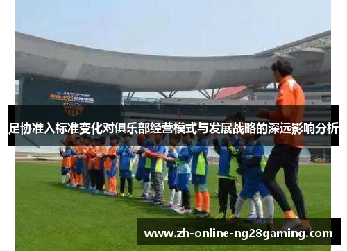 足协准入标准变化对俱乐部经营模式与发展战略的深远影响分析 足协准入标准变化对俱乐部经营模式与发展战略的深远影响分析