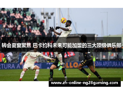 转会夏窗聚焦 巴卡约科未来可能加盟的三大顶级俱乐部 转会夏窗聚焦 巴卡约科未来可能加盟的三大顶级俱乐部