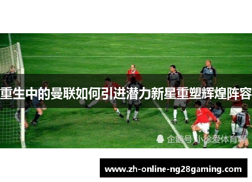 重生中的曼联如何引进潜力新星重塑辉煌阵容 重生中的曼联如何引进潜力新星重塑辉煌阵容