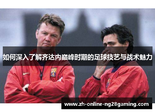 如何深入了解齐达内巅峰时期的足球技艺与战术魅力