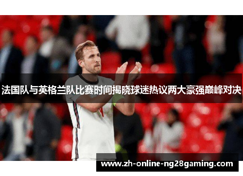法国队与英格兰队比赛时间揭晓球迷热议两大豪强巅峰对决 法国队与英格兰队比赛时间揭晓球迷热议两大豪强巅峰对决