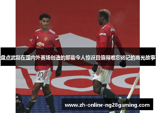 盘点武磊在国内外赛场创造的那些令人惊讶且值得难忘铭记的高光故事 盘点武磊在国内外赛场创造的那些令人惊讶且值得难忘铭记的高光故事