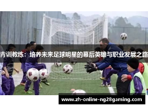青训教练:培养未来足球明星的幕后英雄与职业发展之路 青训教练:培养未来足球明星的幕后英雄与职业发展之路