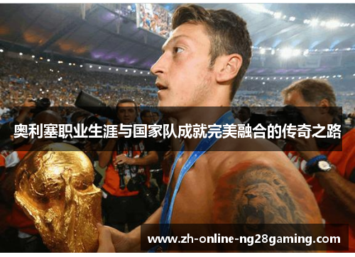 奥利塞职业生涯与国家队成就完美融合的传奇之路 奥利塞职业生涯与国家队成就完美融合的传奇之路