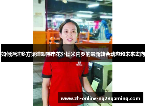 如何通过多方渠道跟踪申花外援米内罗的最新转会动态和未来去向