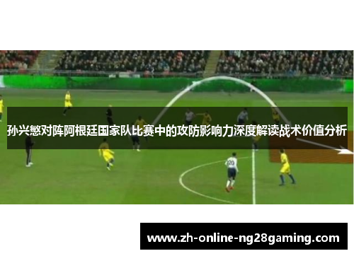 孙兴慜对阵阿根廷国家队比赛中的攻防影响力深度解读战术价值分析