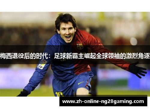 梅西退役后的时代：足球新霸主崛起全球领袖的激烈角逐
