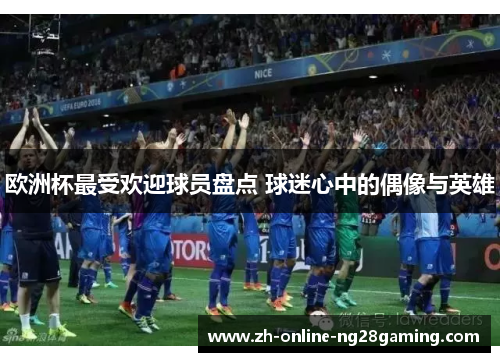 欧洲杯最受欢迎球员盘点 球迷心中的偶像与英雄