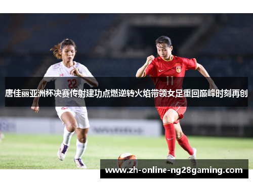 唐佳丽亚洲杯决赛传射建功点燃逆转火焰带领女足重回巅峰时刻再创 唐佳丽亚洲杯决赛传射建功点燃逆转火焰带领女足重回巅峰时刻再创