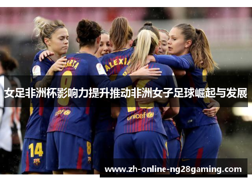 女足非洲杯影响力提升推动非洲女子足球崛起与发展 女足非洲杯影响力提升推动非洲女子足球崛起与发展