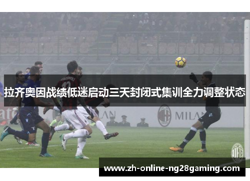 拉齐奥因战绩低迷启动三天封闭式集训全力调整状态