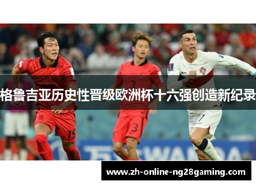 格鲁吉亚历史性晋级欧洲杯十六强创造新纪录 格鲁吉亚历史性晋级欧洲杯十六强创造新纪录