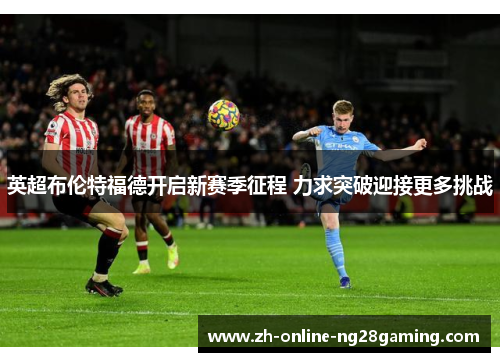 英超布伦特福德开启新赛季征程 力求突破迎接更多挑战