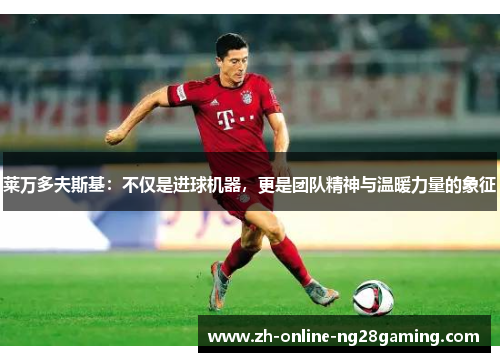 莱万多夫斯基：不仅是进球机器，更是团队精神与温暖力量的象征