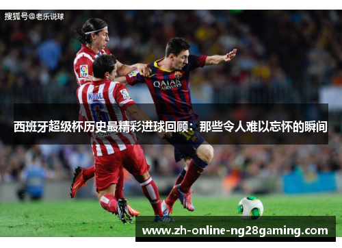 西班牙超级杯历史最精彩进球回顾：那些令人难以忘怀的瞬间
