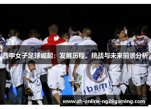 西甲女子足球崛起：发展历程、挑战与未来前景分析