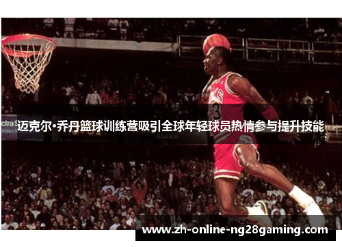 迈克尔·乔丹篮球训练营吸引全球年轻球员热情参与提升技能 迈克尔·乔丹篮球训练营吸引全球年轻球员热情参与提升技能