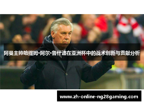 阿曼主帅哈提姆·阿尔·鲁什迪在亚洲杯中的战术创新与贡献分析