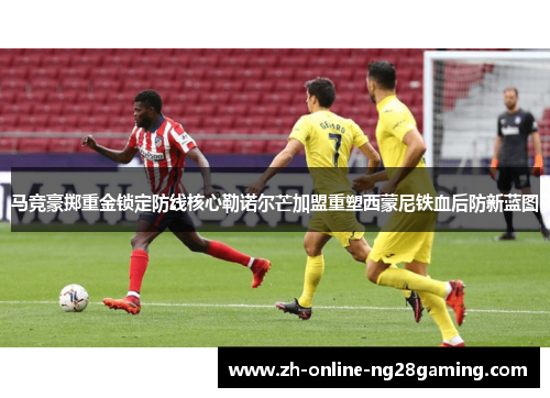 马竞豪掷重金锁定防线核心勒诺尔芒加盟重塑西蒙尼铁血后防新蓝图