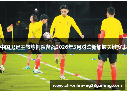 中国男足主教练携队备战2026年3月对阵新加坡关键赛事 中国男足主教练携队备战2026年3月对阵新加坡关键赛事