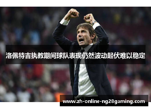 洛佩特吉执教期间球队表现仍然波动起伏难以稳定 洛佩特吉执教期间球队表现仍然波动起伏难以稳定