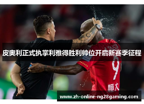 皮奥利正式执掌利雅得胜利帅位开启新赛季征程 皮奥利正式执掌利雅得胜利帅位开启新赛季征程