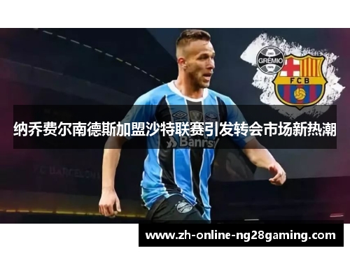 纳乔费尔南德斯加盟沙特联赛引发转会市场新热潮 纳乔费尔南德斯加盟沙特联赛引发转会市场新热潮